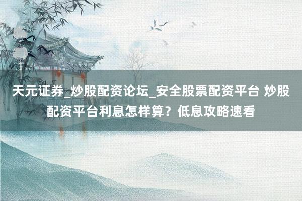 天元证券_炒股配资论坛_安全股票配资平台 炒股配资平台利息怎样算？低息攻略速看
