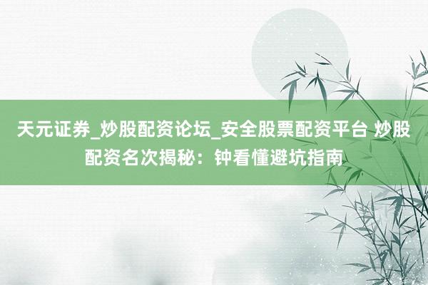 天元证券_炒股配资论坛_安全股票配资平台 炒股配资名次揭秘：钟看懂避坑指南