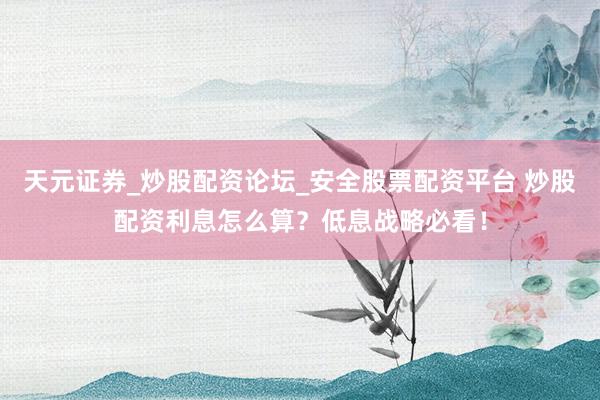 天元证券_炒股配资论坛_安全股票配资平台 炒股配资利息怎么算？低息战略必看！