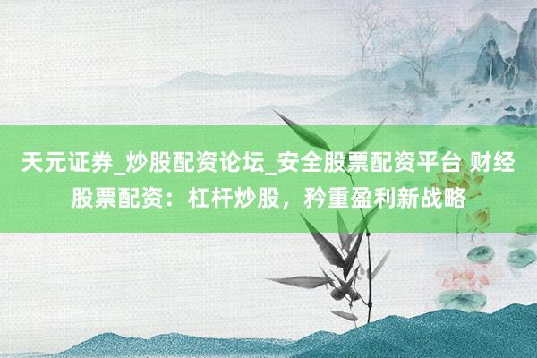 天元证券_炒股配资论坛_安全股票配资平台 财经股票配资：杠杆炒股，矜重盈利新战略