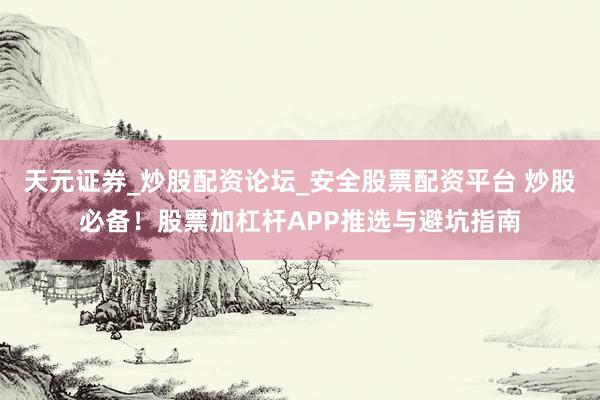 天元证券_炒股配资论坛_安全股票配资平台 炒股必备！股票加杠杆APP推选与避坑指南