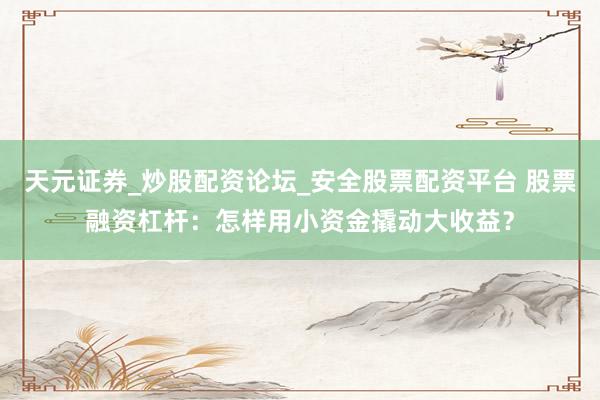 天元证券_炒股配资论坛_安全股票配资平台 股票融资杠杆：怎样用小资金撬动大收益？