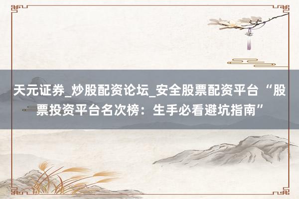 天元证券_炒股配资论坛_安全股票配资平台 “股票投资平台名次榜：生手必看避坑指南”