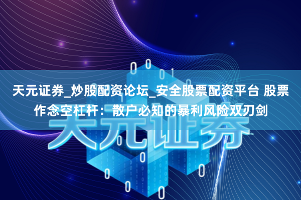 天元证券_炒股配资论坛_安全股票配资平台 股票作念空杠杆：散户必知的暴利风险双刃剑