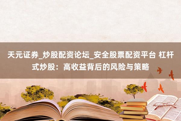 天元证券_炒股配资论坛_安全股票配资平台 杠杆式炒股：高收益背后的风险与策略