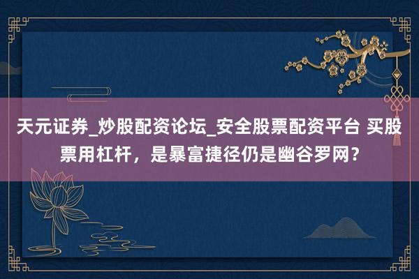 天元证券_炒股配资论坛_安全股票配资平台 买股票用杠杆，是暴富捷径仍是幽谷罗网？