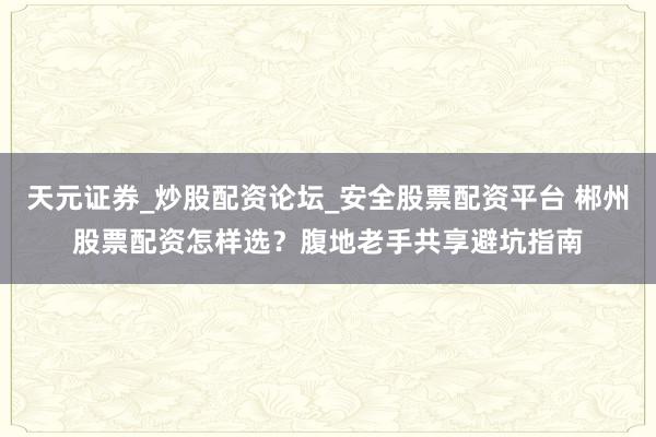 天元证券_炒股配资论坛_安全股票配资平台 郴州股票配资怎样选？腹地老手共享避坑指南