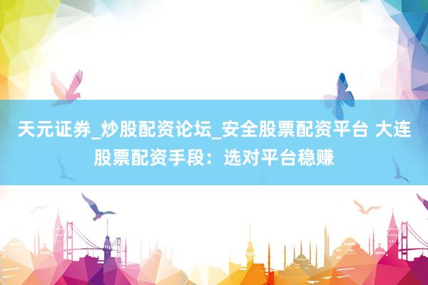 天元证券_炒股配资论坛_安全股票配资平台 大连股票配资手段：选对平台稳赚