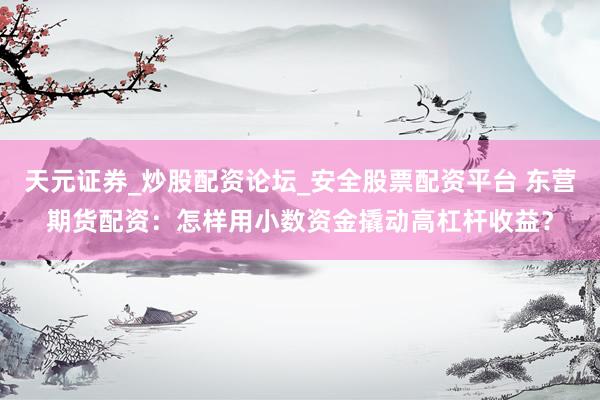 天元证券_炒股配资论坛_安全股票配资平台 东营期货配资：怎样用小数资金撬动高杠杆收益？
