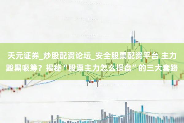 天元证券_炒股配资论坛_安全股票配资平台 主力黢黑吸筹？揭秘“股票主力怎么操盘”的三大套路