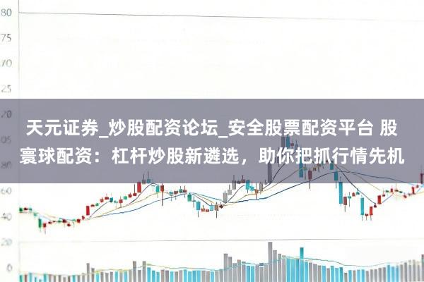 天元证券_炒股配资论坛_安全股票配资平台 股寰球配资：杠杆炒股新遴选，助你把抓行情先机