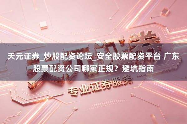 天元证券_炒股配资论坛_安全股票配资平台 广东股票配资公司哪家正规？避坑指南