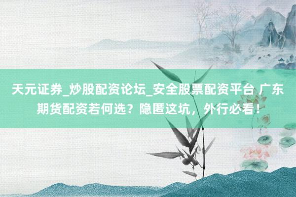 天元证券_炒股配资论坛_安全股票配资平台 广东期货配资若何选？隐匿这坑，外行必看！