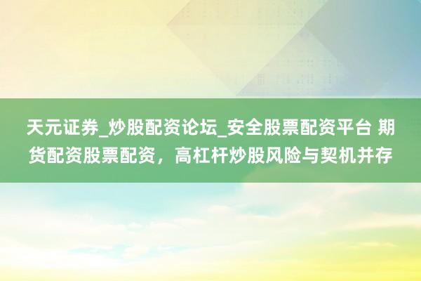 天元证券_炒股配资论坛_安全股票配资平台 期货配资股票配资，高杠杆炒股风险与契机并存