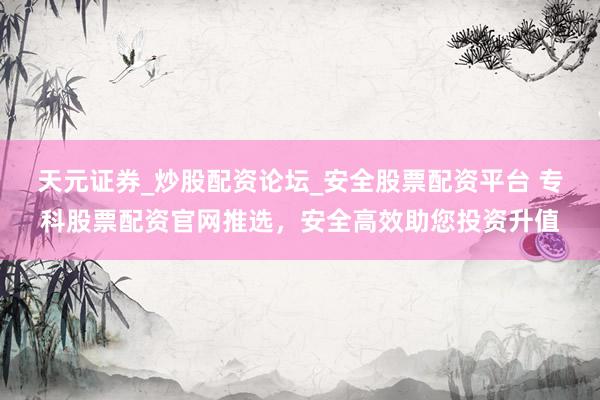 天元证券_炒股配资论坛_安全股票配资平台 专科股票配资官网推选，安全高效助您投资升值