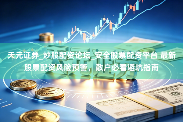 天元证券_炒股配资论坛_安全股票配资平台 最新股票配资风险预警，散户必看避坑指南