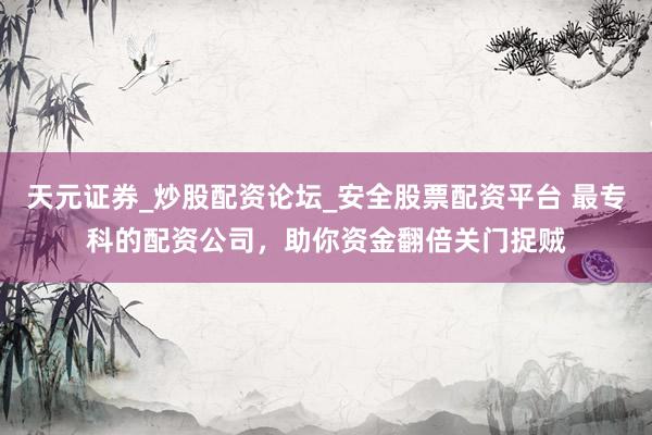 天元证券_炒股配资论坛_安全股票配资平台 最专科的配资公司，助你资金翻倍关门捉贼