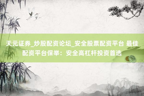 天元证券_炒股配资论坛_安全股票配资平台 最佳配资平台保举：安全高杠杆投资首选