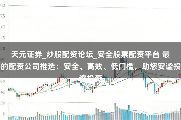 天元证券_炒股配资论坛_安全股票配资平台 最佳的配资公司推选：安全、高效、低门槛，助您安谧投资