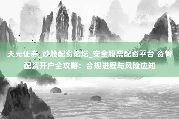 天元证券_炒股配资论坛_安全股票配资平台 资管配资开户全攻略：合规进程与风险应知