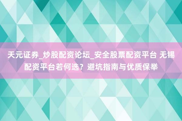 天元证券_炒股配资论坛_安全股票配资平台 无锡配资平台若何选？避坑指南与优质保举