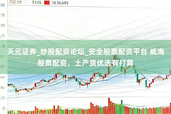 天元证券_炒股配资论坛_安全股票配资平台 威海股票配资，土产货优选有打算