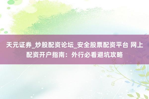 天元证券_炒股配资论坛_安全股票配资平台 网上配资开户指南：外行必看避坑攻略