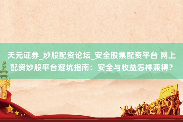 天元证券_炒股配资论坛_安全股票配资平台 网上配资炒股平台避坑指南：安全与收益怎样兼得？