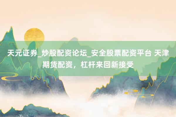 天元证券_炒股配资论坛_安全股票配资平台 天津期货配资，杠杆来回新接受