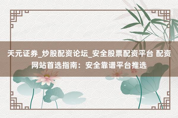 天元证券_炒股配资论坛_安全股票配资平台 配资网站首选指南：安全靠谱平台推选