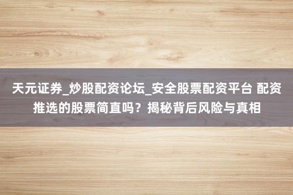 天元证券_炒股配资论坛_安全股票配资平台 配资推选的股票简直吗？揭秘背后风险与真相