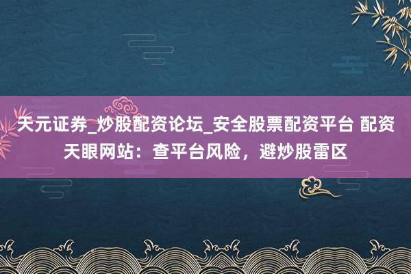 天元证券_炒股配资论坛_安全股票配资平台 配资天眼网站：查平台风险，避炒股雷区