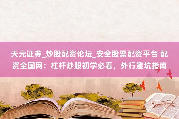天元证券_炒股配资论坛_安全股票配资平台 配资全国网：杠杆炒股初学必看，外行避坑指南