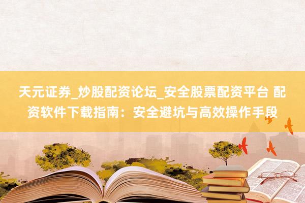 天元证券_炒股配资论坛_安全股票配资平台 配资软件下载指南：安全避坑与高效操作手段