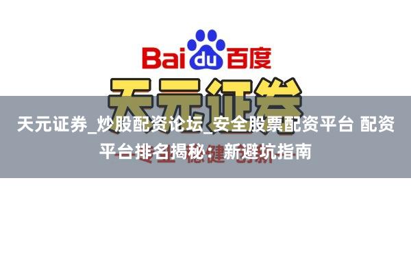 天元证券_炒股配资论坛_安全股票配资平台 配资平台排名揭秘：新避坑指南