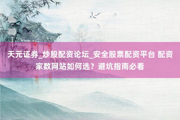 天元证券_炒股配资论坛_安全股票配资平台 配资家数网站如何选？避坑指南必看