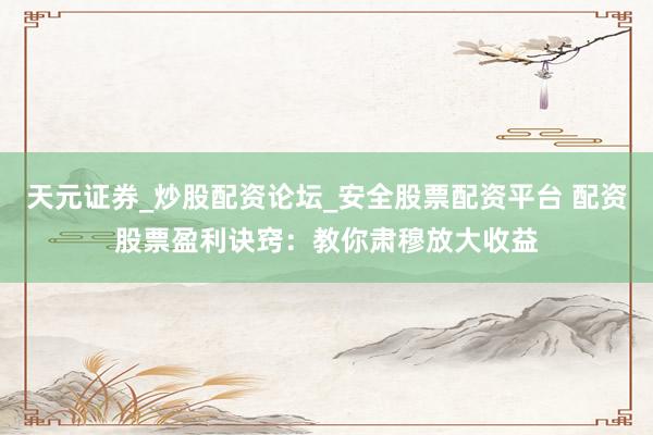天元证券_炒股配资论坛_安全股票配资平台 配资股票盈利诀窍：教你肃穆放大收益