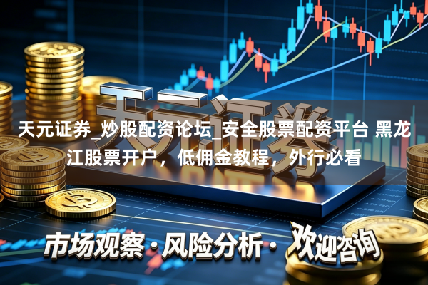 天元证券_炒股配资论坛_安全股票配资平台 黑龙江股票开户，低佣金教程，外行必看