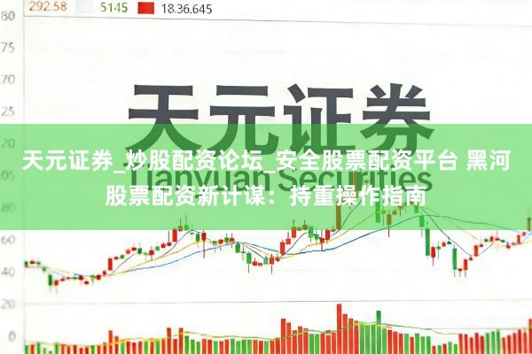天元证券_炒股配资论坛_安全股票配资平台 黑河股票配资新计谋：持重操作指南