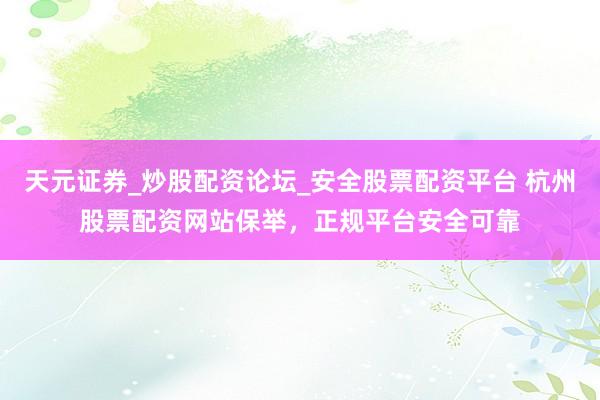 天元证券_炒股配资论坛_安全股票配资平台 杭州股票配资网站保举，正规平台安全可靠