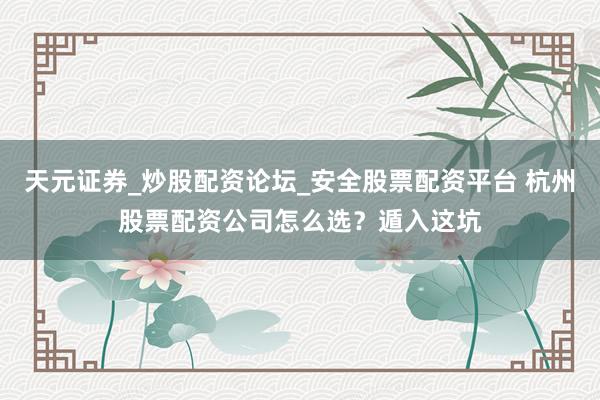 天元证券_炒股配资论坛_安全股票配资平台 杭州股票配资公司怎么选？遁入这坑