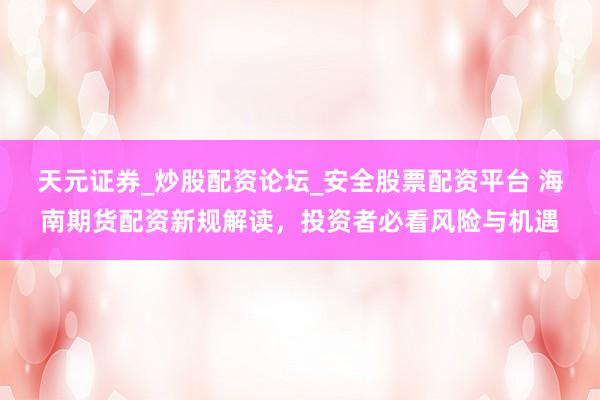 天元证券_炒股配资论坛_安全股票配资平台 海南期货配资新规解读，投资者必看风险与机遇