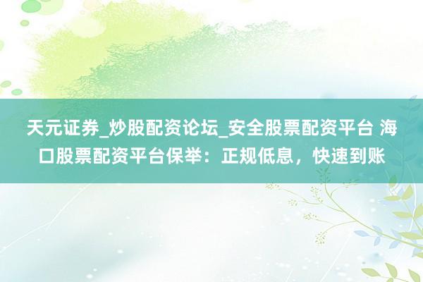 天元证券_炒股配资论坛_安全股票配资平台 海口股票配资平台保举：正规低息，快速到账