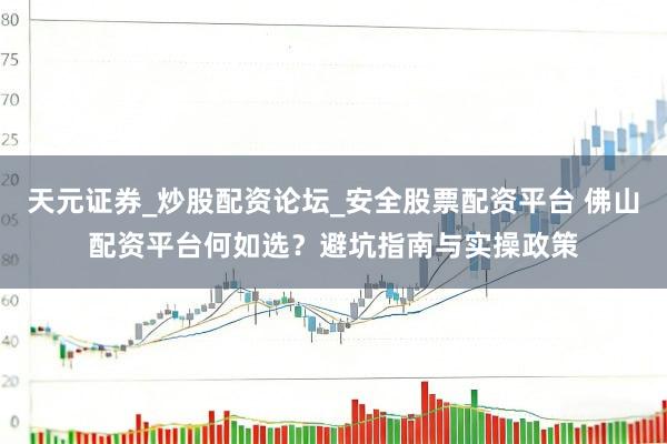 天元证券_炒股配资论坛_安全股票配资平台 佛山配资平台何如选？避坑指南与实操政策