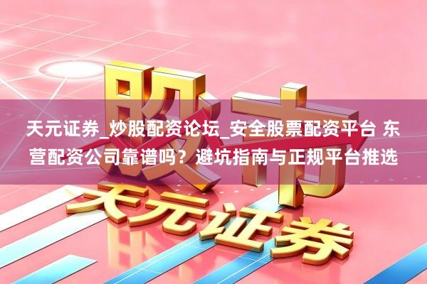 天元证券_炒股配资论坛_安全股票配资平台 东营配资公司靠谱吗？避坑指南与正规平台推选