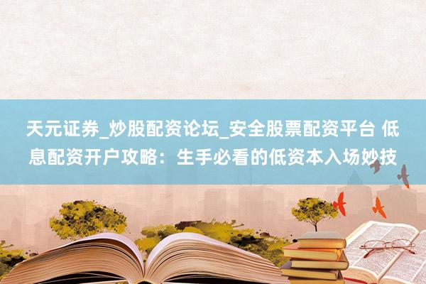 天元证券_炒股配资论坛_安全股票配资平台 低息配资开户攻略：生手必看的低资本入场妙技
