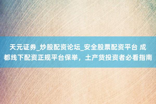 天元证券_炒股配资论坛_安全股票配资平台 成都线下配资正规平台保举，土产货投资者必看指南