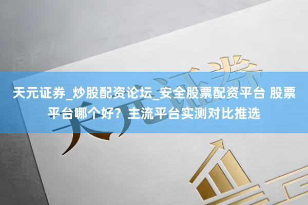 天元证券_炒股配资论坛_安全股票配资平台 股票平台哪个好？主流平台实测对比推选