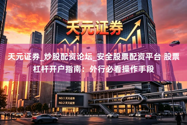 天元证券_炒股配资论坛_安全股票配资平台 股票杠杆开户指南：外行必看操作手段