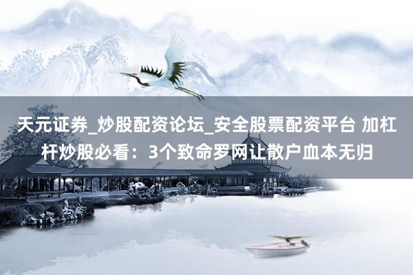 天元证券_炒股配资论坛_安全股票配资平台 加杠杆炒股必看：3个致命罗网让散户血本无归